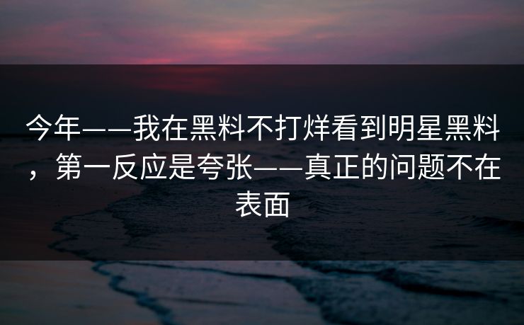 今年——我在黑料不打烊看到明星黑料，第一反应是夸张——真正的问题不在表面