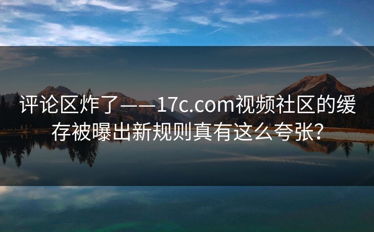 评论区炸了——17c.com视频社区的缓存被曝出新规则真有这么夸张？