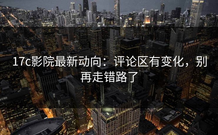 17c影院最新动向：评论区有变化，别再走错路了