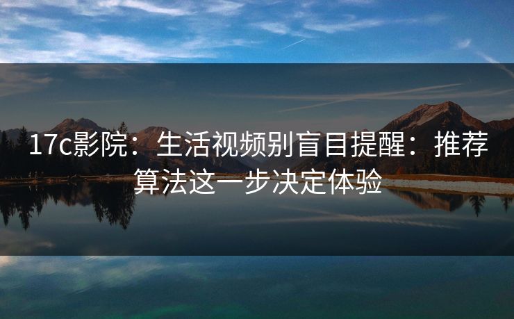 17c影院：生活视频别盲目提醒：推荐算法这一步决定体验