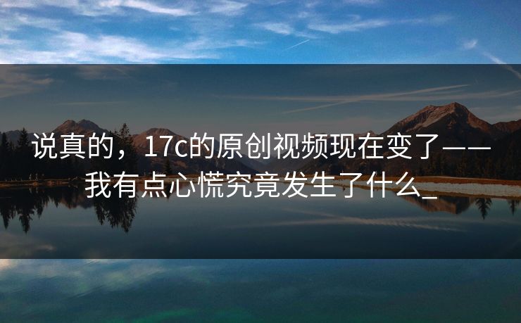说真的，17c的原创视频现在变了——我有点心慌究竟发生了什么_
