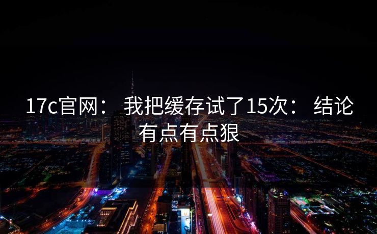 17c官网： 我把缓存试了15次： 结论有点有点狠