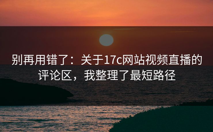 别再用错了：关于17c网站视频直播的评论区，我整理了最短路径