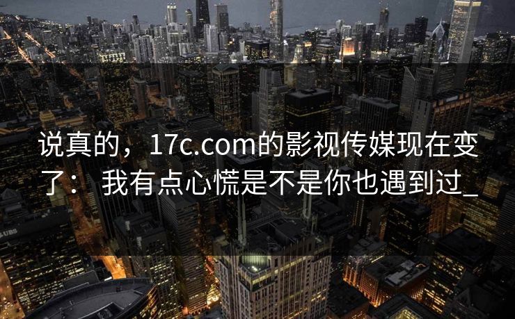 说真的，17c.com的影视传媒现在变了： 我有点心慌是不是你也遇到过_