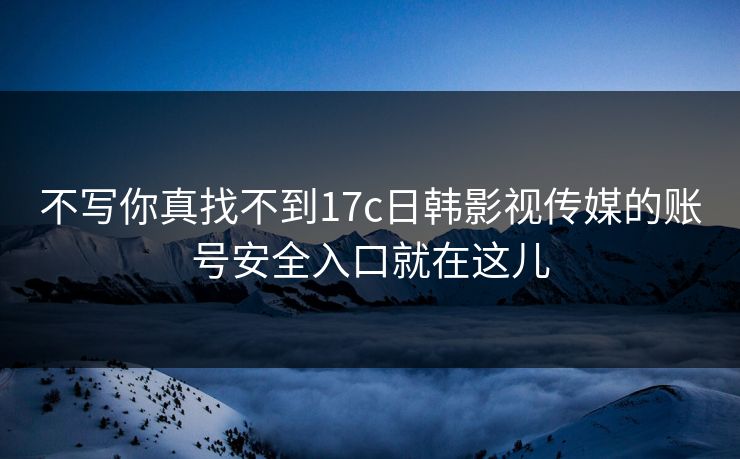 不写你真找不到17c日韩影视传媒的账号安全入口就在这儿