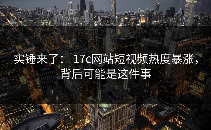 实锤来了： 17c网站短视频热度暴涨，背后可能是这件事