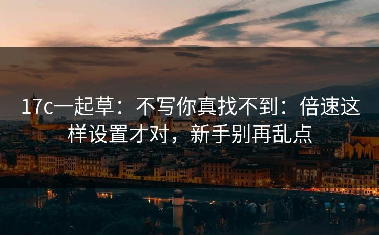 17c一起草：不写你真找不到：倍速这样设置才对，新手别再乱点