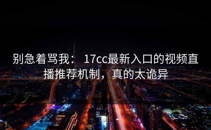 别急着骂我： 17cc最新入口的视频直播推荐机制，真的太诡异