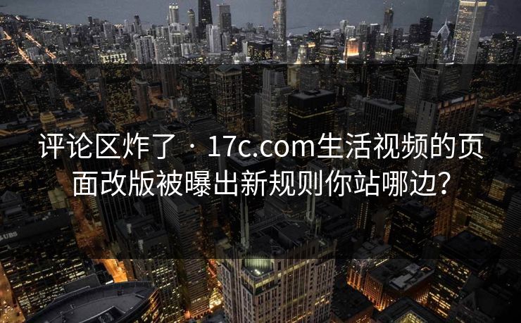评论区炸了 · 17c.com生活视频的页面改版被曝出新规则你站哪边？