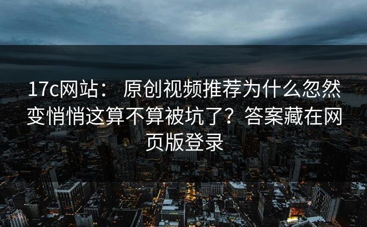 17c网站： 原创视频推荐为什么忽然变悄悄这算不算被坑了？答案藏在网页版登录