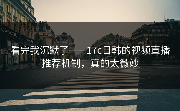 看完我沉默了——17c日韩的视频直播推荐机制，真的太微妙