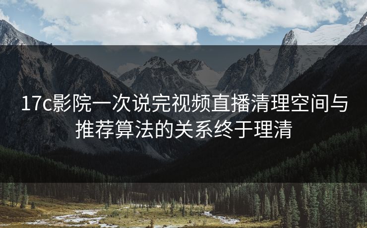 17c影院一次说完视频直播清理空间与推荐算法的关系终于理清