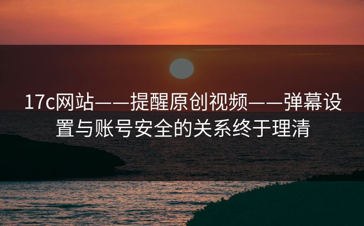 17c网站——提醒原创视频——弹幕设置与账号安全的关系终于理清