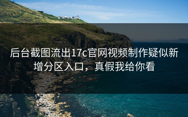 后台截图流出17c官网视频制作疑似新增分区入口，真假我给你看