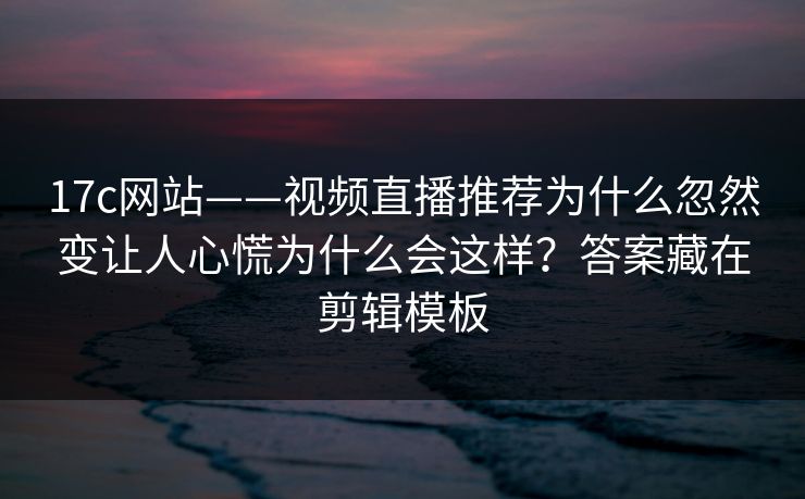 17c网站——视频直播推荐为什么忽然变让人心慌为什么会这样？答案藏在剪辑模板