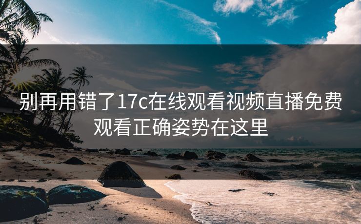 别再用错了17c在线观看视频直播免费观看正确姿势在这里