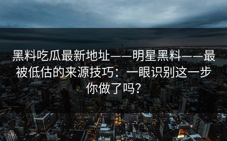 黑料吃瓜最新地址——明星黑料——最被低估的来源技巧：一眼识别这一步你做了吗？