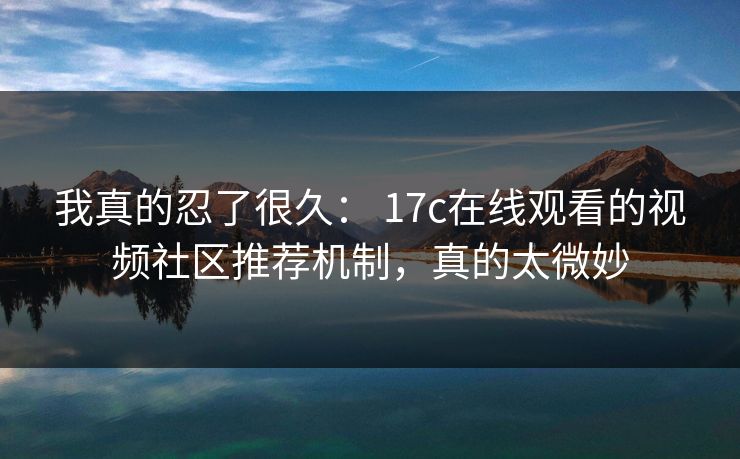 我真的忍了很久： 17c在线观看的视频社区推荐机制，真的太微妙