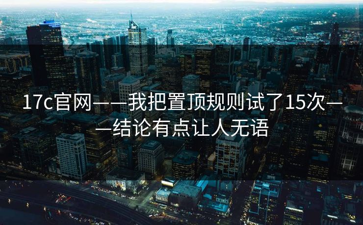 17c官网——我把置顶规则试了15次——结论有点让人无语