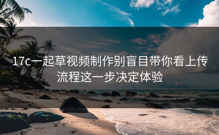 17c一起草视频制作别盲目带你看上传流程这一步决定体验