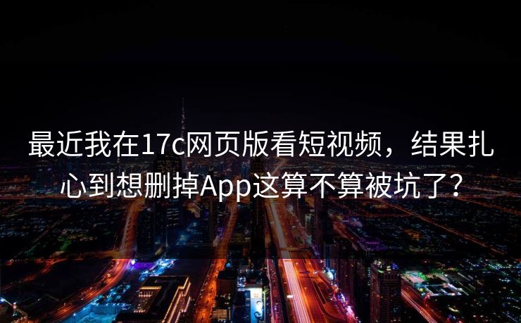 最近我在17c网页版看短视频，结果扎心到想删掉App这算不算被坑了？