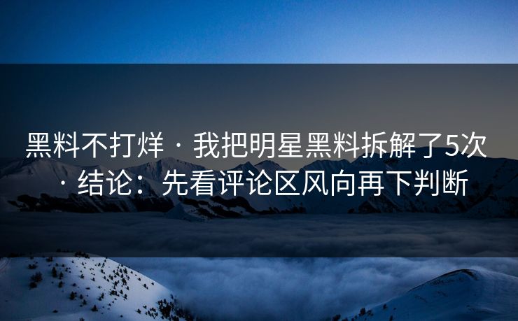 黑料不打烊 · 我把明星黑料拆解了5次 · 结论：先看评论区风向再下判断