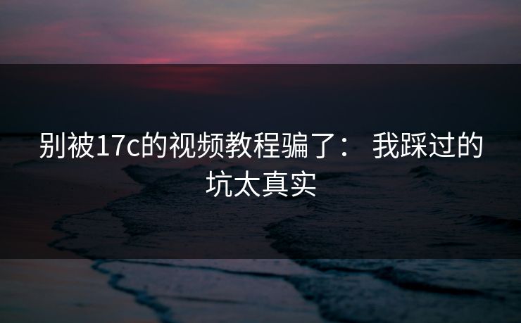别被17c的视频教程骗了： 我踩过的坑太真实