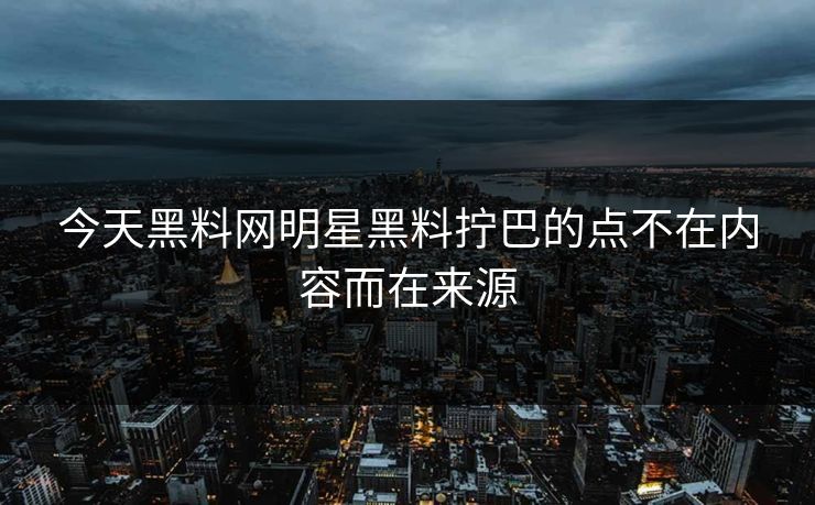 今天黑料网明星黑料拧巴的点不在内容而在来源