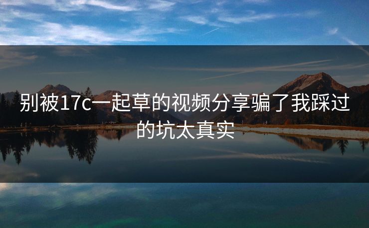 别被17c一起草的视频分享骗了我踩过的坑太真实