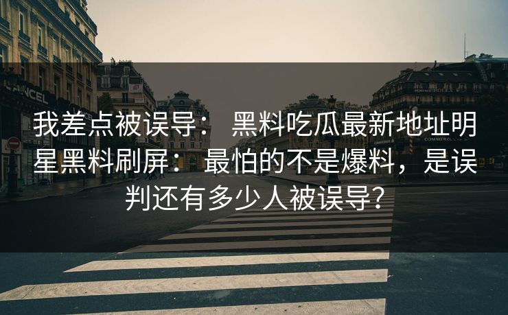 我差点被误导： 黑料吃瓜最新地址明星黑料刷屏： 最怕的不是爆料，是误判还有多少人被误导？