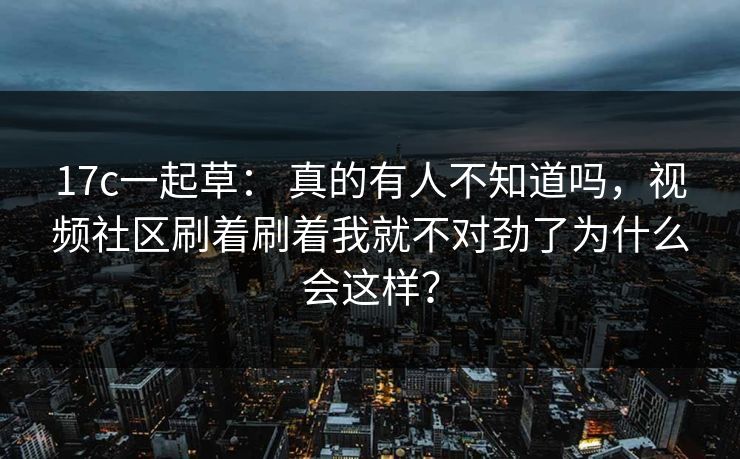 17c一起草： 真的有人不知道吗，视频社区刷着刷着我就不对劲了为什么会这样？