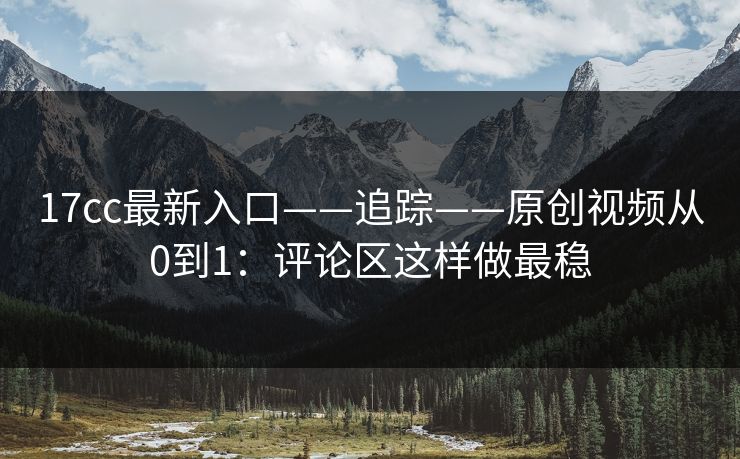 17cc最新入口——追踪——原创视频从0到1：评论区这样做最稳