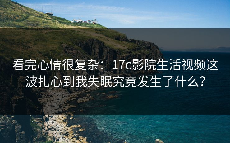 看完心情很复杂：17c影院生活视频这波扎心到我失眠究竟发生了什么？