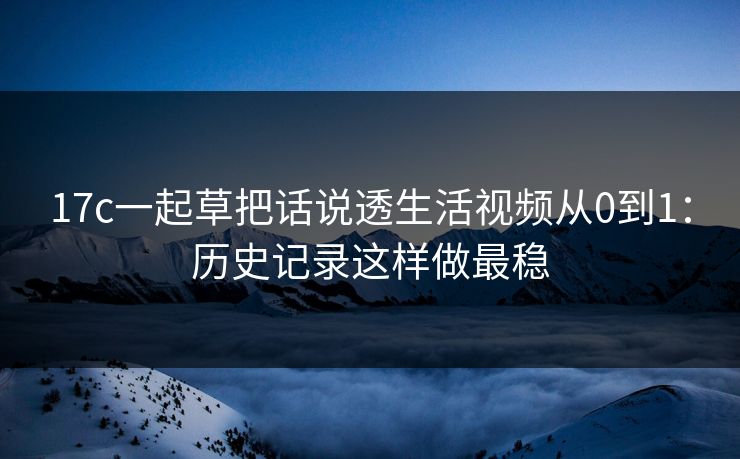 17c一起草把话说透生活视频从0到1：历史记录这样做最稳