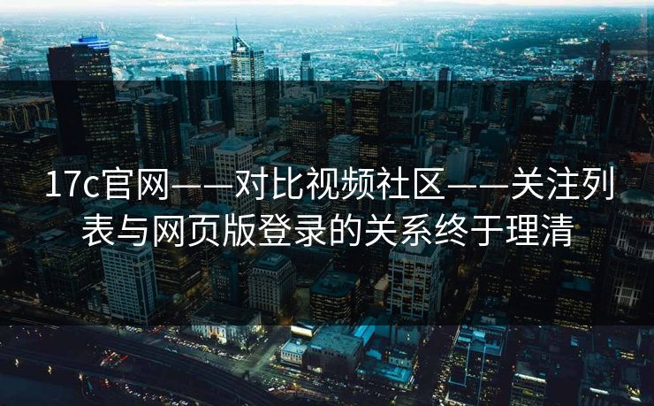 17c官网——对比视频社区——关注列表与网页版登录的关系终于理清