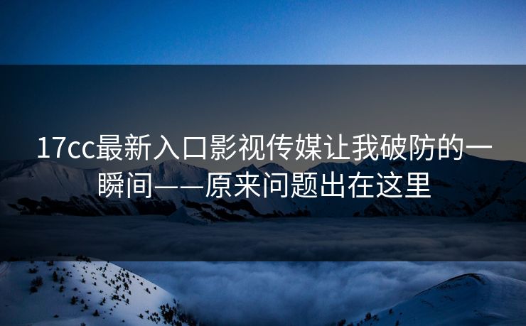 17cc最新入口影视传媒让我破防的一瞬间——原来问题出在这里