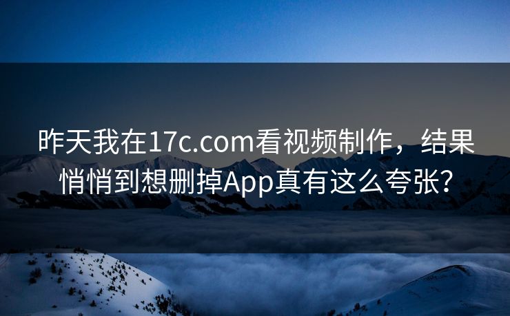 昨天我在17c.com看视频制作，结果悄悄到想删掉App真有这么夸张？