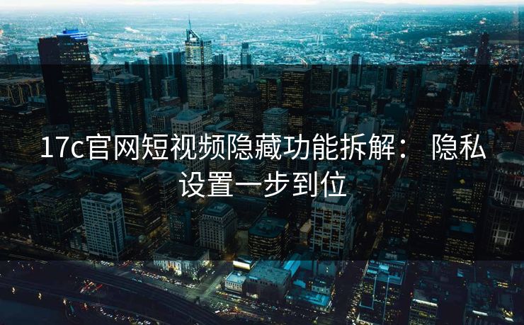 17c官网短视频隐藏功能拆解： 隐私设置一步到位
