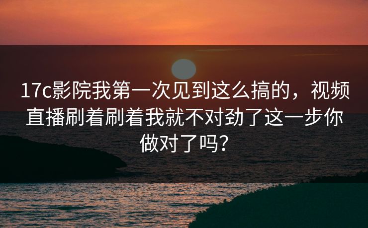 17c影院我第一次见到这么搞的，视频直播刷着刷着我就不对劲了这一步你做对了吗？
