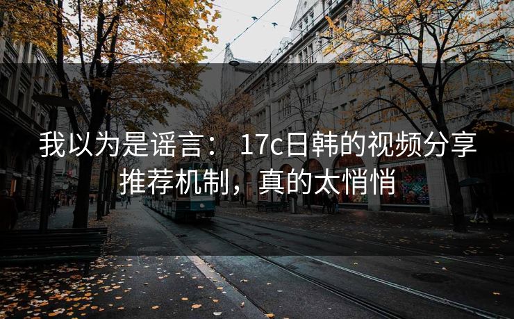 我以为是谣言： 17c日韩的视频分享推荐机制，真的太悄悄