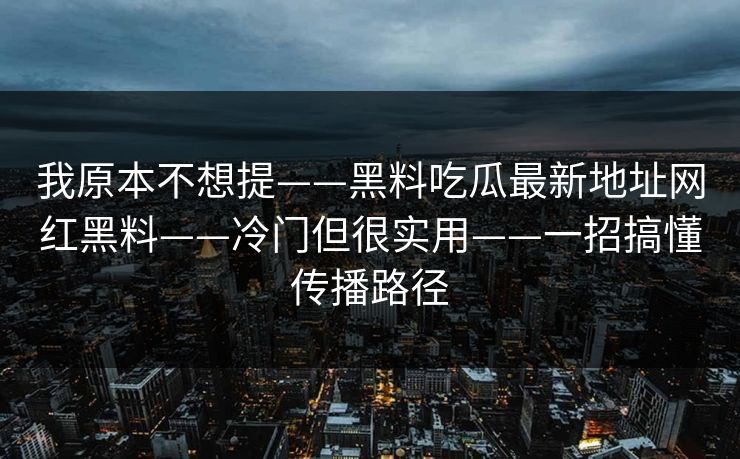 我原本不想提——黑料吃瓜最新地址网红黑料——冷门但很实用——一招搞懂传播路径