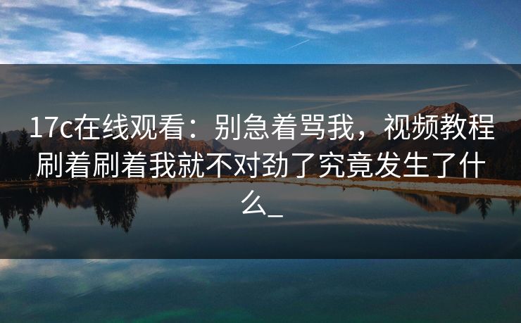 17c在线观看：别急着骂我，视频教程刷着刷着我就不对劲了究竟发生了什么_