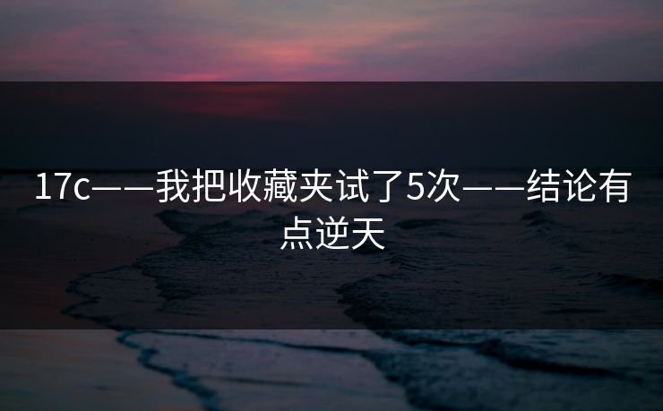 17c——我把收藏夹试了5次——结论有点逆天 17c——我把收藏夹试了5次——结论有点逆天
