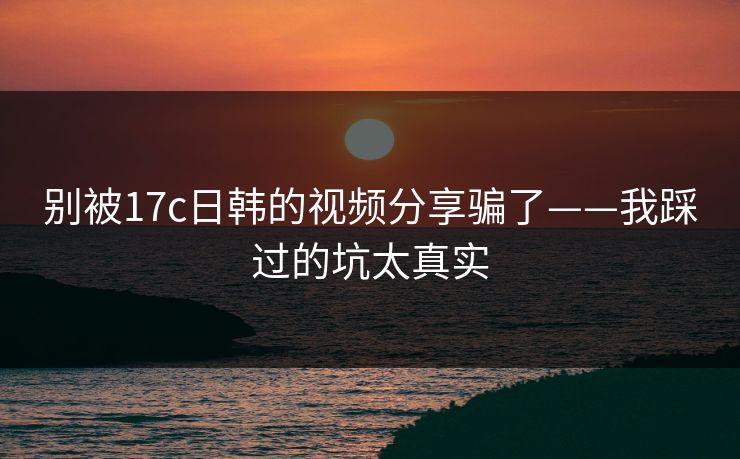 别被17c日韩的视频分享骗了——我踩过的坑太真实
