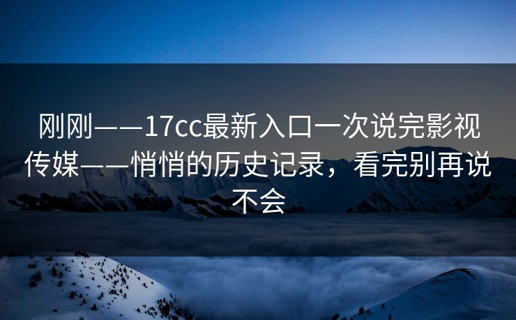 刚刚——17cc最新入口一次说完影视传媒——悄悄的历史记录，看完别再说不会