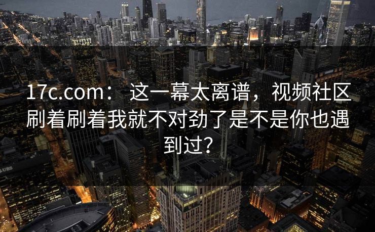 17c.com： 这一幕太离谱，视频社区刷着刷着我就不对劲了是不是你也遇到过？