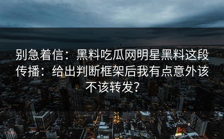 别急着信：黑料吃瓜网明星黑料这段传播：给出判断框架后我有点意外该不该转发？