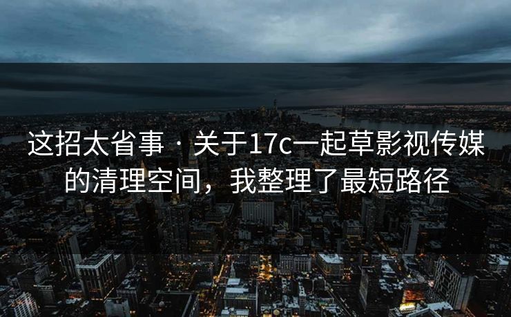 这招太省事 · 关于17c一起草影视传媒的清理空间，我整理了最短路径
