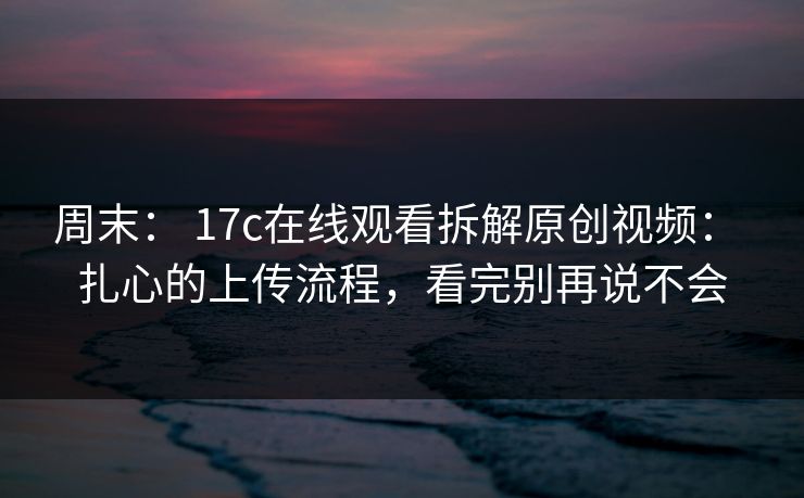 周末： 17c在线观看拆解原创视频： 扎心的上传流程，看完别再说不会
