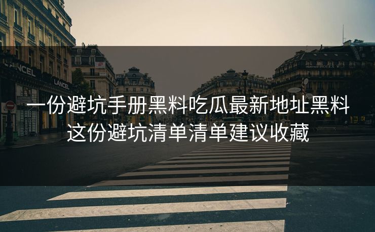 一份避坑手册黑料吃瓜最新地址黑料这份避坑清单清单建议收藏